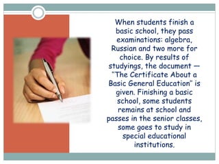 When students finish a
basic school, they pass
examinations: algebra,
Russian and two more for
choice. By results of
studyings, the document —
’’The Certificate About a
Basic General Education’’ is
given. Finishing a basic
school, some students
remains at school and
passes in the senior classes,
some goes to study in
special educational
institutions.
 