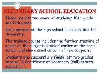 There are last two years of studying: 10th grade
and 11th grade
Basic purpose of the high school is preparation for
University.
The training course includes the further studying of
a part of the subjects studied earlier at the basic
school, and also a small amount of new subjects.
Students who successfully finish last two grades
receive ‘’A Certificate of secondary (full) general
education ‘’.
SECONDARY SCHOOL EDUCATION
 