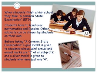 When students finish a high school,
they take ‘’A Common State
Examination’’ (ЕГЭ).
Students have to hand over
mathematics and Russian. Other
subjects can be chosen by students
on their own.
Before taking ‘’A Common State
Examination’’ a gold medal is given
to students whose semi-annual and
annual marks are ‘’5’’ at all subjects;
and a silver medal is given to
students who have just one ‘’4’’.
 