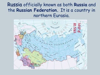 Russia officially known as both Russia and
the Russian Federation. It is a country in
northern Eurasia.
 