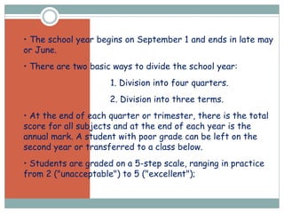 • • The school year begins on September 1 and ends in late may
or June.
• • There are two basic ways to divide the school year:
• 1. Division into four quarters.
• 2. Division into three terms.
• • At the end of each quarter or trimester, there is the total
score for all subjects and at the end of each year is the
annual mark. A student with poor grade can be left on the
second year or transferred to a class below.
• • Students are graded on a 5-step scale, ranging in practice
from 2 ("unacceptable") to 5 ("excellent");
 