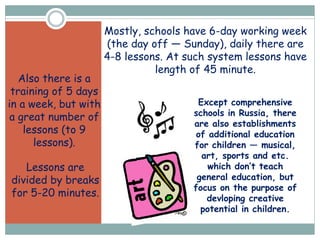 Except comprehensive
schools in Russia, there
are also establishments
of additional education
for children — musical,
art, sports and etc.
which don’t teach
general education, but
focus on the purpose of
devloping creative
potential in children.
Mostly, schools have 6-day working week
(the day off — Sunday), daily there are
4-8 lessons. At such system lessons have
length of 45 minute.
Also there is a
training of 5 days
in a week, but with
a great number of
lessons (to 9
lessons).
Lessons are
divided by breaks
for 5-20 minutes.
 
