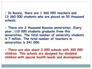 • In Russia, there are 1 360 000 teachers and
13 360 000 students who are placed on 53 thousand
schools.
• There are 3 thousand Russian universities. Every
year, 110 000 students graduate from this
universities. The total number of university students
is 7 million. The total number of teachers in
universities is 341 000.
• There are also about 2 000 schools with 300 000
children. This schools are designed for disabled
children with special health needs and development.
 