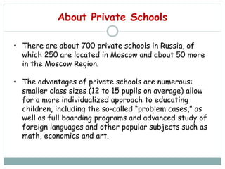 About Private Schools
• There are about 700 private schools in Russia, of
which 250 are located in Moscow and about 50 more
in the Moscow Region.
• The advantages of private schools are numerous:
smaller class sizes (12 to 15 pupils on average) allow
for a more individualized approach to educating
children, including the so-called “problem cases,” as
well as full boarding programs and advanced study of
foreign languages and other popular subjects such as
math, economics and art.
 