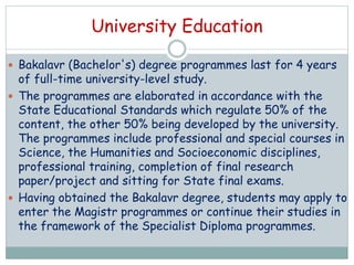 University Education
 Bakalavr (Bachelor's) degree programmes last for 4 years
of full-time university-level study.
 The programmes are elaborated in accordance with the
State Educational Standards which regulate 50% of the
content, the other 50% being developed by the university.
The programmes include professional and special courses in
Science, the Humanities and Socioeconomic disciplines,
professional training, completion of final research
paper/project and sitting for State final exams.
 Having obtained the Bakalavr degree, students may apply to
enter the Magistr programmes or continue their studies in
the framework of the Specialist Diploma programmes.
 