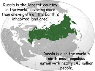 Russia is the largest country
in the world, covering more
than one-eighth of the Earth's
inhabited land area.
Russia is also the world's
ninth most populous
nation with nearly 143 million
people.
 
