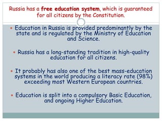  Education in Russia is provided predominantly by the
state and is regulated by the Ministry of Education
and Science.
 Russia has a long-standing tradition in high-quality
education for all citizens.
 It probably has also one of the best mass-education
systems in the world producing a literacy rate (98%)
exceeding most Western European countries.
 Education is split into a compulsory Basic Education,
and ongoing Higher Education.
Russia has a free education system, which is guaranteed
for all citizens by the Constitution.
 