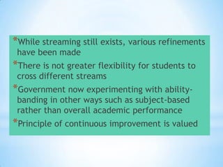 *While streaming still exists, various refinements
have been made

*There is not greater flexibility for students to
cross different streams

*Government now experimenting with abilitybanding in other ways such as subject-based
rather than overall academic performance

* continuous improvement is valued
*Principle of

 