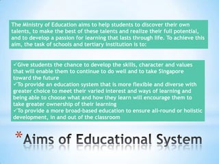 The Ministry of Education aims to help students to discover their own
talents, to make the best of these talents and realize their full potential,
and to develop a passion for learning that lasts through life. To achieve this
aim, the task of schools and tertiary institution is to:

Give students the chance to develop the skills, character and values
that will enable them to continue to do well and to take Singapore
toward the future
To provide an education system that is more flexible and diverse with
greater choice to meet their varied interest and ways of learning and
being able to choose what and how they learn will encourage them to
take greater ownership of their learning
To provide a more broad-based education to ensure all-round or holistic
development, in and out of the classroom

*

 