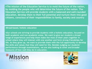 The mission of the Education Service is to mold the future of the nation,
by molding the people who will determine the future of the nation. The
Education Service will provide students with a balanced and well-rounded
education, develop them to their full potential and nurture them into good
citizens, conscious of their responsibilities to family, society and country

Broad-based, holistic education
Our schools are striving to provide students with a holistic education, focused on
both academic and non-academic areas. We want to give our students a broad
range of experiences and help them make the most of their years together in
school where they will interact with one another and form strong friendships for
life. As they grow up, we want to provide them with the full opportunity to develop
the skills and values that they will need for life. Besides judging our students’
performance through examinations, we are also looking at other and broader
measures of how well they do in education.

*

 