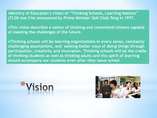 Ministry of Education’s vision of “Thinking Schools, Learning Nations”
(TLSN was frist announced by Prime Minister Goh Chok Tong in 1997.

This vision describes a nation of thinking and committed citizens capable
of meeting the challenges of the future.
Thinking schools will be learning organizations in every sense, constantly
challenging assumptions, and seeking better ways of doing things through
participation, creativity and innovation. Thinking schools will be the cradle
of thinking students as well as thinking adults and this spirit of learning
should accompany our students even after they leave school

*

 