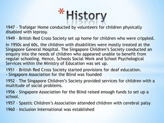 *
1947 – Trafalgar Home conducted by volunteers for children physically
disabled with leprosy.
1949 – British Red Cross Society set up home for children who were crippled.
In 1950s and 60s, the children with disabilities were mostly treated at the
Singapore General Hospital. The Singapore Children’s Society conducted an
enquiry into the needs of children who appeared unable to benefit from
regular schooling. Hence, Schools Social Work and School Psychological
Services within the Ministry of Education was set up.
1951 – British Red Cross Society started provisions for deaf education.
- Singapore Association for the Blind was founded
1952 – The Singapore Children’s Society provided services for children with a
multitude of social problems.
1956 – Singapore Association for the Blind raised enough funds to set up a
school.
1957 – Spastic Children’s Association attended children with cerebral palsy
1960 – Inclusion International was established

 