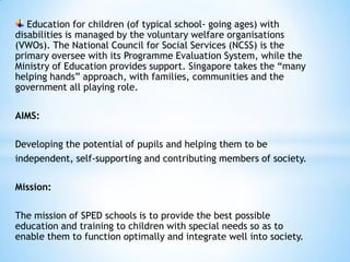 Education for children (of typical school- going ages) with
disabilities is managed by the voluntary welfare organisations
(VWOs). The National Council for Social Services (NCSS) is the
primary oversee with its Programme Evaluation System, while the
Ministry of Education provides support. Singapore takes the “many
helping hands” approach, with families, communities and the
government all playing role.
AIMS:
Developing the potential of pupils and helping them to be
independent, self-supporting and contributing members of society.
Mission:
The mission of SPED schools is to provide the best possible
education and training to children with special needs so as to
enable them to function optimally and integrate well into society.

 