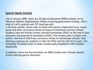 Special Needs Schools
As of January 2009, there are 20 Special Education (SPED) schools run by
Voluntary Welfare Organisations (VWOs) receiving government funding, with a
total of 4,619 students and 737 teaching staff.
Of these schools, three cater to those with sensory impairment (e.g. visual,
aural) and offer curriculum similar to those of mainstream primary schools.
Students take the Primary School Leaving Examination (PSLE) at the end of their
education and proceed to secondary schools. Five schools cater to those with
autism, and one of which has curriculum similar to mainstream schools, thus
offering a pathway for students to take the PSLE and the GCE N/O Levels. The
remaining 14 schools cater to those intellectually disabled or with multiple
disabilities.
In addition, there are four privately run SPED schools and a Foreign System
School offering special education.

 