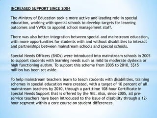 INCREASED SUPPORT SINCE 2004
The Ministry of Education took a more active and leading role in special
education, working with special schools to develop targets for learning
outcomes and VWOs to appoint school management staff.
There was also better integration between special and mainstream education,
with more opportunities for students with and without disabilities to interact
and partnerships between mainstream schools and special schools.
Special Needs Officers (SNOs) were introduced into mainstream schools in 2005
to support students with learning needs such as mild to moderate dyslexia or
high functioning autism. To support this scheme from 2005 to 2010, S$15
million has been set aside.
To help mainstream teachers learn to teach students with disabilities, training
schemes in special education were created, with a target of 10 percent of all
mainstream teachers by 2010, through a part-time 108-hour Certificate in
Special Needs Support that is offered by the NIE. Also, since 2005, all preservice teachers have been introduced to the issue of disability through a 12hour segment within a core course on student differences.

 