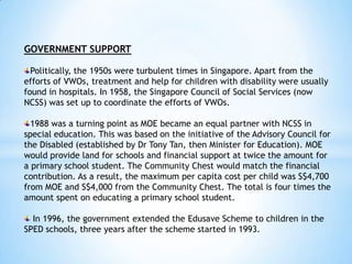 GOVERNMENT SUPPORT
Politically, the 1950s were turbulent times in Singapore. Apart from the
efforts of VWOs, treatment and help for children with disability were usually
found in hospitals. In 1958, the Singapore Council of Social Services (now
NCSS) was set up to coordinate the efforts of VWOs.
1988 was a turning point as MOE became an equal partner with NCSS in
special education. This was based on the initiative of the Advisory Council for
the Disabled (established by Dr Tony Tan, then Minister for Education). MOE
would provide land for schools and financial support at twice the amount for
a primary school student. The Community Chest would match the financial
contribution. As a result, the maximum per capita cost per child was S$4,700
from MOE and S$4,000 from the Community Chest. The total is four times the
amount spent on educating a primary school student.
In 1996, the government extended the Edusave Scheme to children in the
SPED schools, three years after the scheme started in 1993.

 