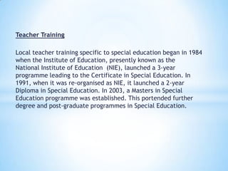 Teacher Training
Local teacher training specific to special education began in 1984
when the Institute of Education, presently known as the
National Institute of Education (NIE), launched a 3-year
programme leading to the Certificate in Special Education. In
1991, when it was re-organised as NIE, it launched a 2-year
Diploma in Special Education. In 2003, a Masters in Special
Education programme was established. This portended further
degree and post-graduate programmes in Special Education.

 