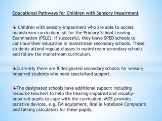 Educational Pathways for Children with Sensory Impairment
Children with sensory-impairment who are able to access
mainstream curriculum, sit for the Primary School Leaving
Examination (PSLE). If successful, they leave SPED schools to
continue their education in mainstream secondary schools. These
students attend regular classes in mainstream secondary schools
and follow the mainstream curriculum.

Currently there are 8 designated secondary schools for sensory
impaired students who need specialised support.
The designated schools have additional support including
resource teachers to help the hearing-impaired and visuallyimpaired pupils to cope with the curriculum. MOE provides
assistive devices, e.g. FM equipment, Braille Notebook Computers
and talking calculators for these pupils.

 
