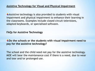 Assistive Technology for Visual and Physical Impairment
Assistive technology is also provided to students with visual
impairment and physical impairment to enhance their learning in
the classrooms. Examples include closed circuit televisions,
adapted keyboards, or specialised software.
FAQs for Assistive Technology

Do the schools or the students with visual impairment need to
pay for the assistive technology?
The school and the child need not pay for the assistive technology.
MOE will bear the maintenance cost if there is a need, due to wear
and tear and/or prolonged use.

 