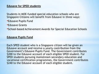 Edusave for SPED students
Students in MOE-funded special education schools who are
Singapore Citizens will benefit from Edusave in three ways:
•Edusave Pupils Fund
•Edusave Grants
•School-based Achievement Awards for Special Education Schools
Edusave Pupils Fund
Each SPED student who is a Singapore citizen will be given an
Edusave account and receive a yearly contribution from the
Government’s Edusave Pupils Fund. The Government contributes
$200 to the Edusave account of each eligible SPED student. For
SPED students pursuing mainstream secondary education and
vocational certification programmes, the Government contributes
$240 to the Edusave account of each eligible student.

 