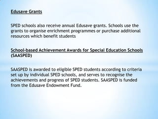 Edusave Grants
SPED schools also receive annual Edusave grants. Schools use the
grants to organise enrichment programmes or purchase additional
resources which benefit students
School-based Achievement Awards for Special Education Schools
(SAASPED)

SAASPED is awarded to eligible SPED students according to criteria
set up by individual SPED schools, and serves to recognise the
achievements and progress of SPED students. SAASPED is funded
from the Edusave Endowment Fund.

 