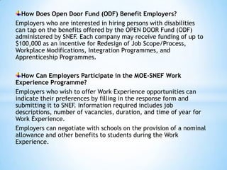 How Does Open Door Fund (ODF) Benefit Employers?
Employers who are interested in hiring persons with disabilities
can tap on the benefits offered by the OPEN DOOR Fund (ODF)
administered by SNEF. Each company may receive funding of up to
$100,000 as an incentive for Redesign of Job Scope/Process,
Workplace Modifications, Integration Programmes, and
Apprenticeship Programmes.
How Can Employers Participate in the MOE-SNEF Work
Experience Programme?
Employers who wish to offer Work Experience opportunities can
indicate their preferences by filling in the response form and
submitting it to SNEF. Information required includes job
descriptions, number of vacancies, duration, and time of year for
Work Experience.
Employers can negotiate with schools on the provision of a nominal
allowance and other benefits to students during the Work
Experience.

 
