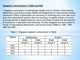 Singapore’s participation in TIMSS and PISA
• Singapore participates in international studies such as Trends in International
Mathematics and Science Study (TIMSS) and Programme for International Student
Assessment (PISA) to benchmark the outcomes of schooling and it also does so to
learn from educational systems that are excelling, to update school curriculum
and keep abreast of global advances and to contribute towards the development
of excellence in education internationally. To date Singapore has participated in
Trends in International Mathematics and Science Study (TIMSS) in 1995, 1999,
2003 and 2007.
Table 1. Singapore students’ achievement in TIMSS

 
