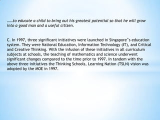 ……to educate a child to bring out his greatest potential so that he will grow
into a good man and a useful citizen.

C. In 1997, three significant initiatives were launched in Singapore‟s education
system. They were National Education, Information Technology (IT), and Critical
and Creative Thinking. With the infusion of these initiatives in all curriculum
subjects at schools, the teaching of mathematics and science underwent
significant changes compared to the time prior to 1997. In tandem with the
above three initiatives the Thinking Schools, Learning Nation (TSLN) vision was
adopted by the MOE in 1997.

 