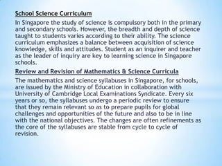 School Science Curriculum
In Singapore the study of science is compulsory both in the primary
and secondary schools. However, the breadth and depth of science
taught to students varies according to their ability. The science
curriculum emphasizes a balance between acquisition of science
knowledge, skills and attitudes. Student as an inquirer and teacher
as the leader of inquiry are key to learning science in Singapore
schools.
Review and Revision of Mathematics & Science Curricula
The mathematics and science syllabuses in Singapore, for schools,
are issued by the Ministry of Education in collaboration with
University of Cambridge Local Examinations Syndicate. Every six
years or so, the syllabuses undergo a periodic review to ensure
that they remain relevant so as to prepare pupils for global
challenges and opportunities of the future and also to be in line
with the national objectives. The changes are often refinements as
the core of the syllabuses are stable from cycle to cycle of
revision.

 