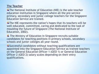 The Teacher
The National Institute of Education (NIE) is the sole teacher
education institution in Singapore where all the pre-service
primary, secondary and junior college teachers for the Singapore
Education Service are trained.
The NIE represents the nation’s hopes that its teachers will be
well educated, committed, caring and dedicated to the task of
moulding the future of Singapore (The National Institute of
Education, 2002).
The Ministry of Education in Singapore recruits suitable
candidates for teaching positions in primary schools, secondary
schools and junior colleges all year round.
Successful candidates without teaching qualifications are
appointed into the Singapore Education Service as trainee teachers
on the General Education Officer 1 (GEO 1) or General Education
Officer 2 (GEO 2) salary scales depending on their entry
qualifications.

 