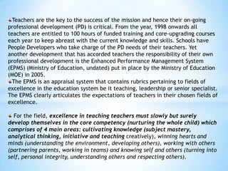Teachers are the key to the success of the mission and hence their on-going
professional development (PD) is critical. From the year, 1998 onwards all
teachers are entitled to 100 hours of funded training and core-upgrading courses
each year to keep abreast with the current knowledge and skills. Schools have
People Developers who take charge of the PD needs of their teachers. Yet
another development that has accorded teachers the responsibility of their own
professional development is the Enhanced Performance Management System
(EPMS) (Ministry of Education, undated) put in place by the Ministry of Education
(MOE) in 2005.
The EPMS is an appraisal system that contains rubrics pertaining to fields of
excellence in the education system be it teaching, leadership or senior specialist.
The EPMS clearly articulates the expectations of teachers in their chosen fields of
excellence.
For the field, excellence in teaching teachers must slowly but surely
develop themselves in the core competency (nurturing the whole child) which
comprises of 4 main areas: cultivating knowledge (subject mastery,
analytical thinking, initiative and teaching creatively), winning hearts and
minds (understanding the environment, developing others), working with others
(partnering parents, working in teams) and knowing self and others (turning into
self, personal integrity, understanding others and respecting others).

 