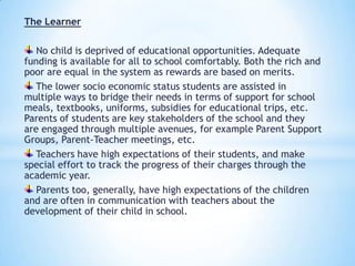The Learner
No child is deprived of educational opportunities. Adequate
funding is available for all to school comfortably. Both the rich and
poor are equal in the system as rewards are based on merits.
The lower socio economic status students are assisted in
multiple ways to bridge their needs in terms of support for school
meals, textbooks, uniforms, subsidies for educational trips, etc.
Parents of students are key stakeholders of the school and they
are engaged through multiple avenues, for example Parent Support
Groups, Parent-Teacher meetings, etc.
Teachers have high expectations of their students, and make
special effort to track the progress of their charges through the
academic year.
Parents too, generally, have high expectations of the children
and are often in communication with teachers about the
development of their child in school.

 
