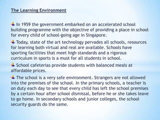 The Learning Environment
In 1959 the government embarked on an accelerated school
building programme with the objective of providing a place in school
for every child of school-going age in Singapore.

Today, state of the art technology pervades all schools, resources
for learning both virtual and real are available. Schools have
sporting facilities that meet high standards and a rigorous
curriculum in sports is a must for all students in school.
School cafeterias provide students with balanced meals at
affordable prices.
The school is a very safe environment. Strangers are not allowed
into the premises of the school. In the primary schools, a teacher is
on duty each day to see that every child has left the school premises
by a certain hour after school dismissal, before he or she takes leave
to go home. In secondary schools and junior colleges, the school
security guards do the same.

 