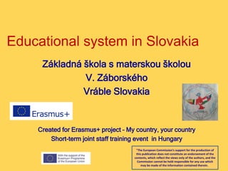 Educational system in Slovakia
Základná škola s materskou školou
V. Záborského
Vráble Slovakia
Created for Erasmus+ project – My country, your country
Short-term joint staff training event in Hungary
"The European Commission's support for the production of
this publication does not constitute an endorsement of the
contents, which reflect the views only of the authors, and the
Commission cannot be held responsible for any use which
may be made of the information contained therein."
 