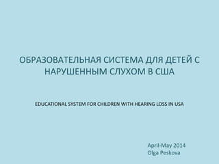 ОБРАЗОВАТЕЛЬНАЯ СИСТЕМА ДЛЯ ДЕТЕЙ С
НАРУШЕННЫМ СЛУХОМ В США
EDUCATIONAL SYSTEM FOR CHILDREN WITH HEARING LOSS IN USA
April-May 2014
Olga Peskova
 
