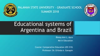 Educational systems of
Argentina and Brazil
Blessy Ann L. Ayco
MA in Education
Course: Comparative Education (ED 210)
Professor: Dr. Erlinda A. Ganapin
PALAWAN STATE UNIVERSITY – GRADUATE SCHOOL
SUMMER 2018
 