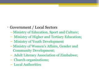 • Government / Local Sectors
– Ministry of Education, Sport and Culture;
– Ministry of Higher and Tertiary Education;
– Ministry of Youth Development
– Ministry of Women’s Affairs, Gender and
Community Development;
– Adult Literacy Association of Zimbabwe;
– Church organizations;
– Local Authorities
 