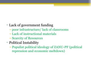 • Lack of government funding
– poor infrastructure/ lack of classrooms
– Lack of instructional materials
– Scarcity of Resources
• Political Instability
– Populist political ideology of ZANU-PF (political
repression and economic meltdown)
 