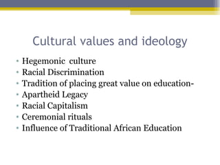 Cultural values and ideology
• Hegemonic culture
• Racial Discrimination
• Tradition of placing great value on education-
• Apartheid Legacy
• Racial Capitalism
• Ceremonial rituals
• Influence of Traditional African Education
 