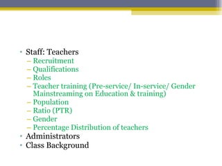 • Staff: Teachers
– Recruitment
– Qualifications
– Roles
– Teacher training (Pre-service/ In-service/ Gender
Mainstreaming on Education & training)
– Population
– Ratio (PTR)
– Gender
– Percentage Distribution of teachers
• Administrators
• Class Background
 
