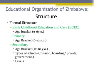 Educational Organization of Zimbabwe:
• Formal Structure
– Early Childhood Education and Care (ECEC)
• Age bracket (3-6y.o.)
– Primary
• Age Bracket (6-12 y.o.)
– Secondary
• Age Bracket (12-18 y.o.)
• Types of schools (mission, boarding/ private,
government,)
• Levels
Structure
 