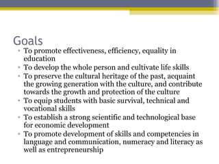 Goals
• To promote effectiveness, efficiency, equality in
education
• To develop the whole person and cultivate life skills
• To preserve the cultural heritage of the past, acquaint
the growing generation with the culture, and contribute
towards the growth and protection of the culture
• To equip students with basic survival, technical and
vocational skills
• To establish a strong scientific and technological base
for economic development
• To promote development of skills and competencies in
language and communication, numeracy and literacy as
well as entrepreneurship
 