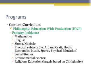 Programs
• Content:Curriculum
 Philosophy: Education With Production (EWP)
– Primary (subjects)
• Mathematics
• English
• Shona/Ndebele
• Practical subjects (i.e. Art and Craft, House
Economics, Music, Sports, Physical Education)
• Social Studies
• Environmental Science
• Religious Education (largely based on Christianity)
 