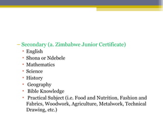 – Secondary (a. Zimbabwe Junior Certificate)
• English
• Shona or Ndebele
• Mathematics
• Science
• History
• Geography
• Bible Knowledge
• Practical Subject (i.e. Food and Nutrition, Fashion and
Fabrics, Woodwork, Agriculture, Metalwork, Technical
Drawing, etc.)
 