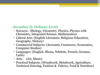 – Secondary (b. Ordinary-Level)
• Sciences: (Biology, Chemistry, Physics, Physics with
Chemistry, Integrated Science, Mathematics)
• Liberal Arts: (English Literature, Religious Education,
Geography, History)
• Commercial Subjects: (Accounts, Commerce, Economics,
Computer Studies)
• Languages: (English, Shona, Ndebele, French, German,
Latin)
• Arts: (Art, Music)
• Practical Subjects: (Woodwork, Metalwork, Agriculture,
Technical Drawing, Fashion & Fabrics, Food & Nutrition)
 