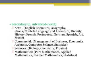 - Secondary (c. Advanced-Level)
 Arts: (English Literature, Geography,
Shona/Ndebele Language and Literature, Divinity,
History, French, Portuguese, German, Spanish, Art,
Music)
 Commercial: (Management of Business, Economics,
Accounts, Computer Science, Statistics)
 Sciences: (Biology, Chemistry, Physics)
 Mathematics: (Pure Mathematics, Applied
Mathematics, Further Mathematics, Statistics)
 