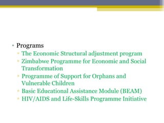 • Programs
▫ The Economic Structural adjustment program
▫ Zimbabwe Programme for Economic and Social
Transformation
▫ Programme of Support for Orphans and
Vulnerable Children
▫ Basic Educational Assistance Module (BEAM)
▫ HIV/AIDS and Life-Skills Programme Initiative
 