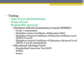 • Testing
– Date of test administrations
– Scope of tests
– Responsible Agencies:
• Zimbabwe Schools Examination Council (ZIMSEC)
– Grade 7 examination
– Zimbabwe Junior Certificate of Education (ZJC)
– Zimbabwe General Certificate of Education Ordinary Level
(ZGCE O-Level)
– Zimbabwe General Certificate of Education Advanced Level
(ZGCE A-Level) examinations
• Educational Advising Center
– Standardized American Test (SAT)
– TOEFL
– Issues
 