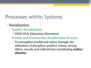 Processes within Systems
• Socialization
▫ Gender Socialization
 GEM-Girls Education Movement
▫ Family and Community Socialization Process
 To strengthen traditional values through the
utilization of discipline, positive values, strong
ethics, morals and collectivism constituting unhu/
ubuntu.
 
