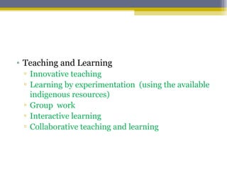 • Teaching and Learning
▫ Innovative teaching
▫ Learning by experimentation (using the available
indigenous resources)
▫ Group work
▫ Interactive learning
▫ Collaborative teaching and learning
 